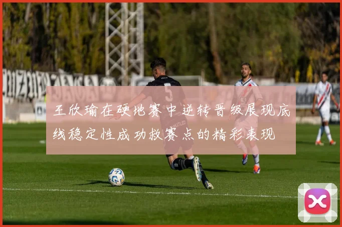 王欣瑜在硬地赛中逆转晋级展现底线稳定性成功救赛点的精彩表现